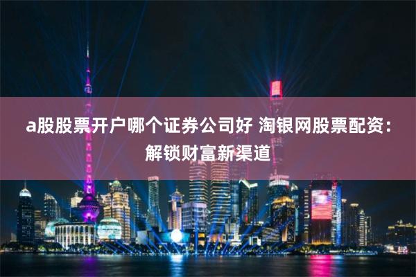 a股股票开户哪个证券公司好 淘银网股票配资：解锁财富新渠道