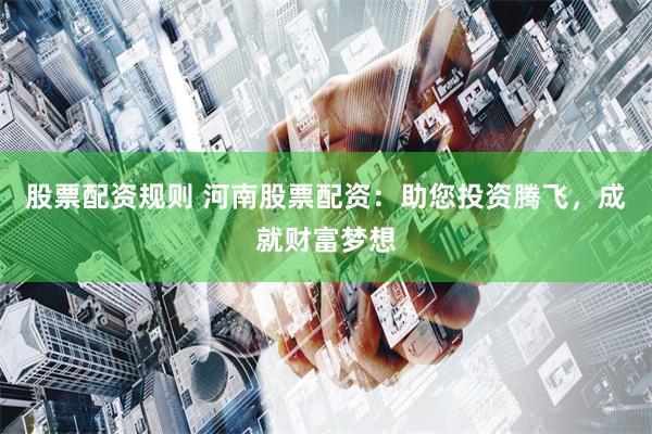股票配资规则 河南股票配资：助您投资腾飞，成就财富梦想