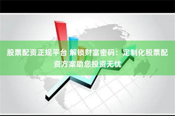 股票配资正规平台 解锁财富密码：定制化股票配资方案助您投资无忧