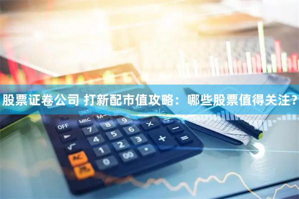股票证卷公司 打新配市值攻略：哪些股票值得关注？