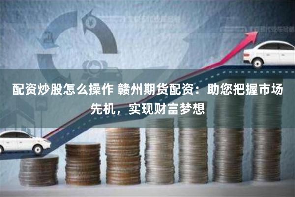 配资炒股怎么操作 赣州期货配资：助您把握市场先机，实现财富梦想