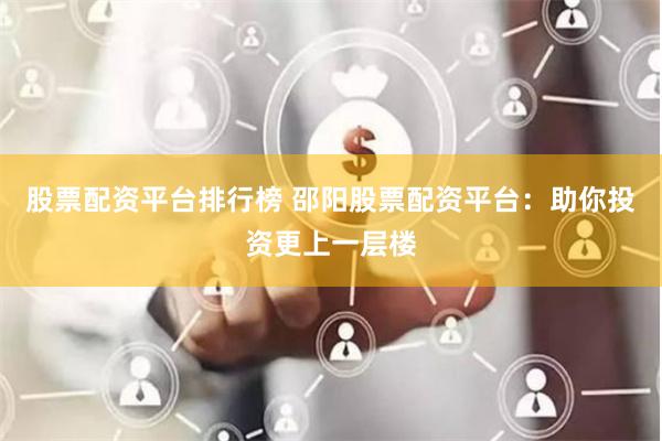 股票配资平台排行榜 邵阳股票配资平台：助你投资更上一层楼