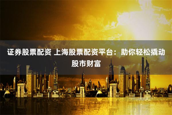 证券股票配资 上海股票配资平台：助你轻松撬动股市财富