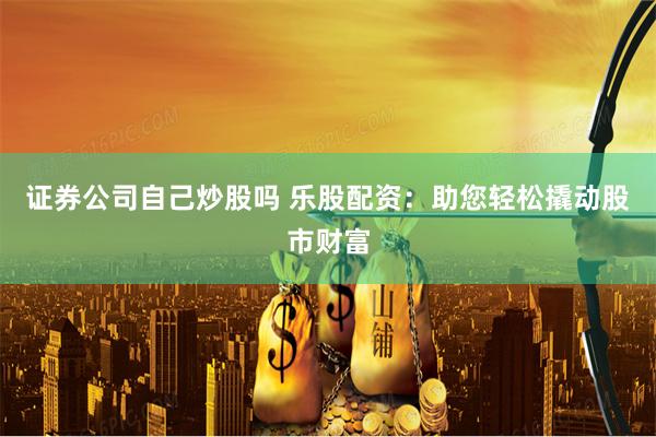 证券公司自己炒股吗 乐股配资：助您轻松撬动股市财富